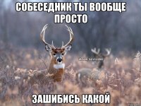 собеседник ты вообще просто зашибись какой