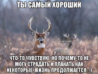 Ты самый хороший Что-то чувствую. Но почему-то не могу страдать и плакать как некоторые. Жизнь продолжается :-)