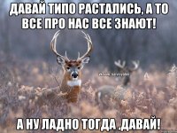 Давай типо растались, а то все про нас все знают! А ну ладно тогда ,давай!