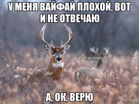 У меня вайфай плохой, вот и не отвечаю А, ок, верю