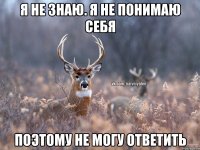 Я не знаю. Я не понимаю себя Поэтому не могу ответить