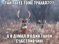 Так ты ее тоже трахал??? А я думал я один такой счастливчик(