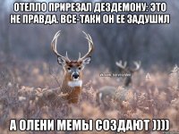 Отелло прирезал Дездемону: это не правда. Все-таки он ее задушил А олени мемы создают ))))