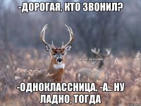 -дорогая, кто звонил? -одноклассница. -а.. ну ладно, тогда