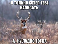 -я только хотел тебе написать -а , ну ладно тогда