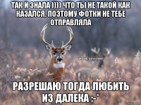 Так и знала )))) что ты не такой как казался. Поэтому фотки не тебе отправляла Разрешаю тогда любить из далека :-*