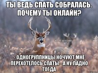 Ты ведь спать собралась. Почему ты онлайн? - Одногруппницы ночуют мне перехотелось спать( - А ну ладно тогда