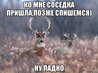 ко мне соседка пришла,позже спишемся) ну ладно