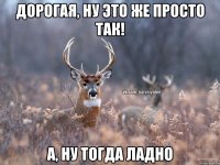 Дорогая, ну это же просто так! А, ну тогда ладно