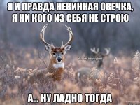 я и правда невинная овечка, я ни кого из себя не строю а... ну ладно тогда