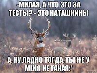 -Милая, а что это за тесты? - Это Наташкины А, ну ладно тогда, ты же у меня не такая:*