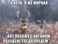 А не не. Я же жирная Вот похожу с Антоном, похудею. Тогда поедем ;-)))