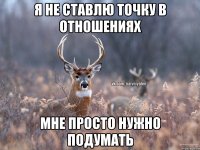 Я не ставлю точку в отношениях мне просто нужно подумать