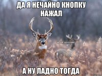 ДА Я НЕЧАЙНО КНОПКУ НАЖАЛ А НУ ЛАДНО ТОГДА