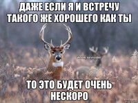 Даже если я и встречу такого же хорошего как ты То это будет очень нескоро