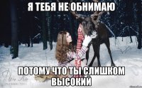 Я тебя не обнимаю Потому что ты слишком высокий