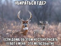 Убираться где? Если дома, об этом не стоит писать ))) аот у меня - это мегасобытие.