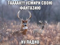 таааак!!! усмири свою фантазию ну ладно