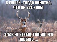 С Гошей...тогда понятно, что он Все знает Я так не играю, только его люблю. ...