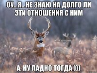 Оу.. я.. не знаю на долго ли эти отношения с ним А, ну ладно тогда )))