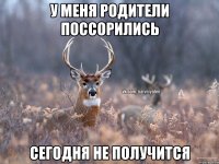 у меня родители поссорились сегодня не получится