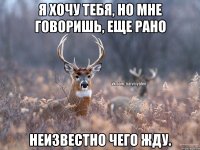 Я хочу тебя, но мне говоришь, еще рано Неизвестно чего жду.