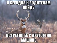 я сегодня к родителям пойду встретил её с другом на машине