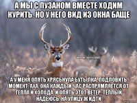 А мы с пузаном вместе ходим курить. Но у него вид из окна баще А у меня опять хрясьнула бутылка. Подловить момент. Аха. Она каждый час распрямляется от тепла и холода. И опять этот ветер. Теплый надеюсь. На улицу ж идти