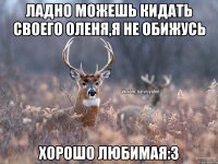 Ладно можешь кидать своего оленя,я не обижусь Хорошо любимая:3