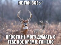 Не так все :-* Просто не могу думать о тебе все время. Тяжело