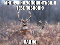 Мне нужно успокоиться, я тебе позвоню ладно