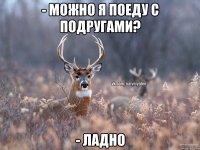 - Можно я поеду с подругами? - Ладно