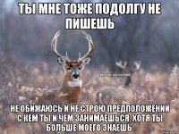 Ты мне тоже подолгу не пишешь Не обижаюсь и не строю предположений с кем ты и чем занимаешься. Хотя ты больше моего знаешь.