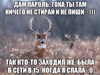 Дам пароль, тока ты там ничего не стирай и не пиши :-))) Так кто-то заходил же: была в сети в 15. Когда я спала. :0