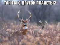 Так ты с другой планеты? 