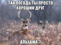 Так погодь ты просто хороший друг Альхама ?