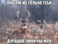 Люблю же только тебя Дурашка..умничка моя