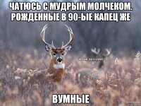 Чатюсь с мудрым молчеком. Рожденные в 90-ые капец же Вумные