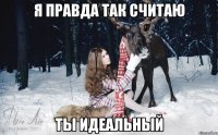 я правда так считаю ты идеальный