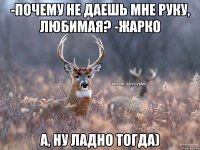 -Почему не даешь мне руку, любимая? -Жарко А, ну ладно тогда)