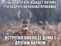 Сказала, что не выйдет, потому что подругу на вокзал провожает Встретил около ее дома с другим парнем.