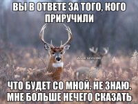 Вы в ответе за того, кого приручили Что будет со мной. Не знаю. Мне больше нечего сказать