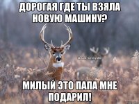 Дорогая где ты взяла новую машину? милый это папа мне подарил!