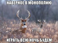 Наверное в монополию играть всю ночь будем