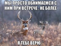 МЫ ПРОСТО ОБНИМАЕМСЯ С НИМ ПРИ ВСТРЕЧЕ , НЕ БОЛЕЕ Я ТЕБЕ ВЕРЮ :*