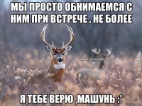 МЫ ПРОСТО ОБНИМАЕМСЯ С НИМ ПРИ ВСТРЕЧЕ , НЕ БОЛЕЕ Я ТЕБЕ ВЕРЮ ,МАШУНЬ :*