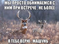 МЫ ПРОСТО ОБНИМАЕМСЯ С НИМ ПРИ ВСТРЕЧЕ , НЕ БОЛЕЕ Я ТЕБЕ ВЕРЮ , МАШУНЬ :*