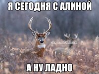 я сегодня с алиной а ну ладно