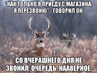 "Как только я приеду с магазина, я перезвоню" - говорил он. Со вчерашнего дня не звонил. Очередь, нааверное.