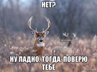 Нет? Ну ладно, тогда. Поверю тебе